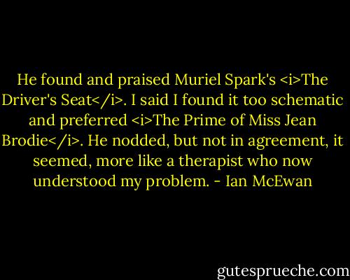He found and praised Muriel Spark's <i>The Driver's Seat</i>. I said I found it too schematic and preferred <i>The Prime of Miss Jean Brodie</i>. He nodded, but not in agreement, it seemed, more like a therapist who now understood my problem. - Ian McEwan