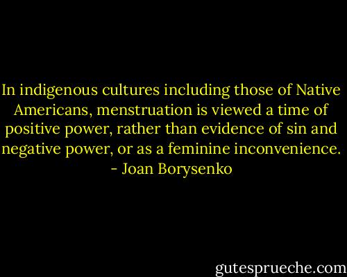 In indigenous cultures including those of Native Americans, menstruation is viewed a time of positive power, rather than evidence of sin and negative power, or as a feminine inconvenience. - Joan Borysenko