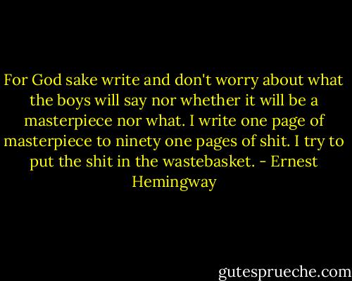 For God sake write and don't worry about what the boys will say nor whether it will be a masterpiece nor what.<br />I write one page of masterpiece to ninety one pages of shit. I try to put the shit in the wastebasket. - Ernest Hemingway