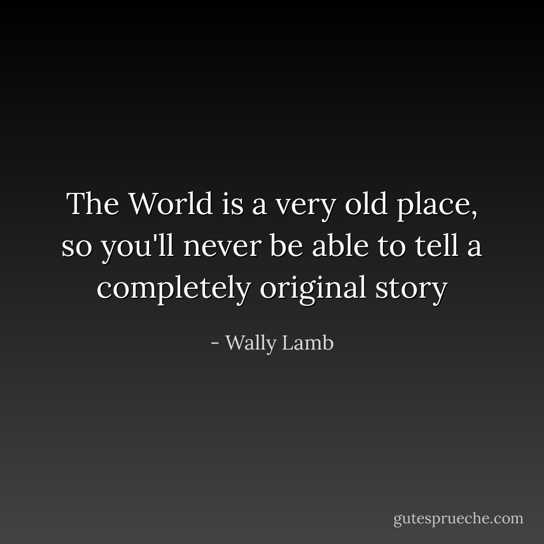 The World is a very old place, so you'll never be able to tell a completely original story - Wally Lamb