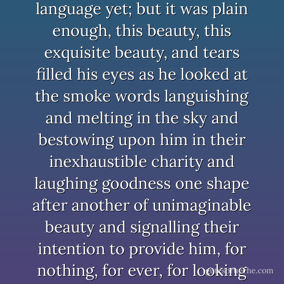 So, thought Septimus, looking up, they are signalling to me. Not indeed in actual words; that is, he could not read the language yet; but it was plain enough, this beauty, this exquisite beauty, and tears filled his eyes as he looked at the smoke words languishing and melting in the sky and bestowing upon him in their inexhaustible charity and laughing goodness one shape after another of unimaginable beauty and signalling their intention to provide him, for nothing, for ever, for looking merely, with beauty, more beauty! Tears ran down his cheeks. - Virginia Woolf