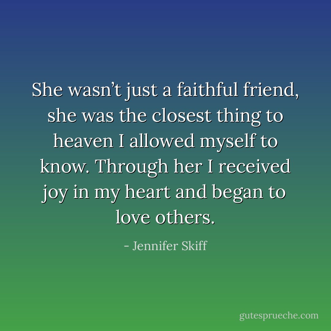 She wasn’t just a faithful friend, she was the closest thing to heaven I allowed myself to know. Through her I received joy in my heart and began to love others. - Jennifer Skiff