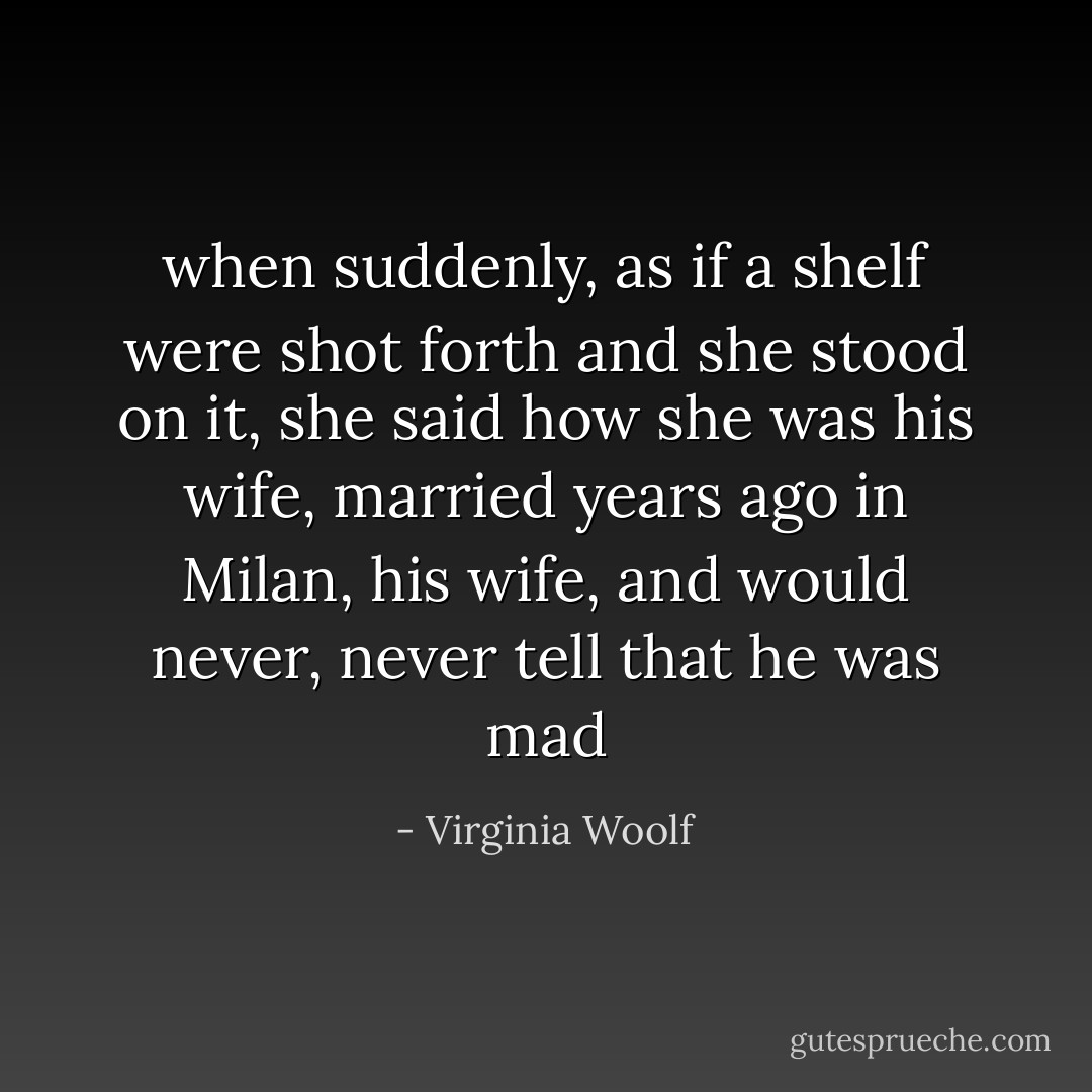 when suddenly, as if a shelf were shot forth and she stood on it, she said how she was his wife, married years ago in Milan, his wife, and would never, never tell that he was mad - Virginia Woolf