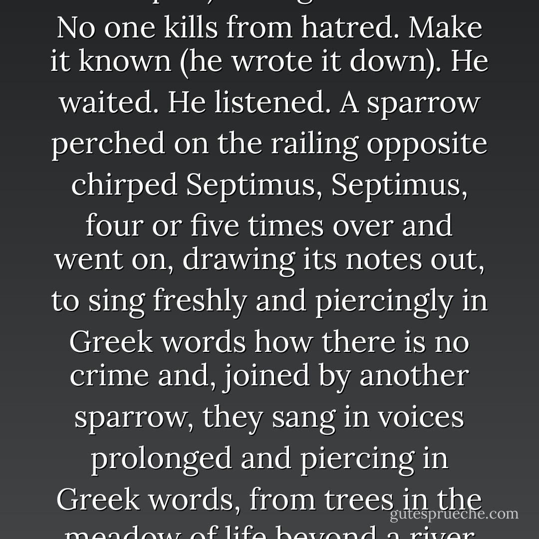 Men must not cut down trees. There is a God. (He noted such revelations on the backs of envelopes.) Change the world. No one kills from hatred. Make it known (he wrote it down). He waited. He listened. A sparrow perched on the railing opposite chirped Septimus, Septimus, four or five times over and went on, drawing its notes out, to sing freshly and piercingly in Greek words how there is no crime and, joined by another sparrow, they sang in voices prolonged and piercing in Greek words, from trees in the meadow of life beyond a river where the dead walk, how there is no death. - Virginia Woolf