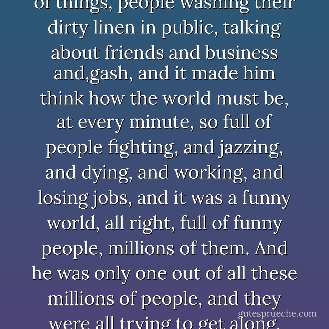He thought of how when you went out and listened to what people said, you heard all kinds of things, people washing their dirty linen in public, talking about friends and business and,gash, and it made him think how the world must be, at every minute, so full of people fighting, and jazzing, and dying, and working, and losing jobs, and it was a funny world, all right, full of funny people, millions of them. And he was only one out of all these millions of people, and they were all trying to get along, and many of them had gotten farther than he. - James T. Farrell