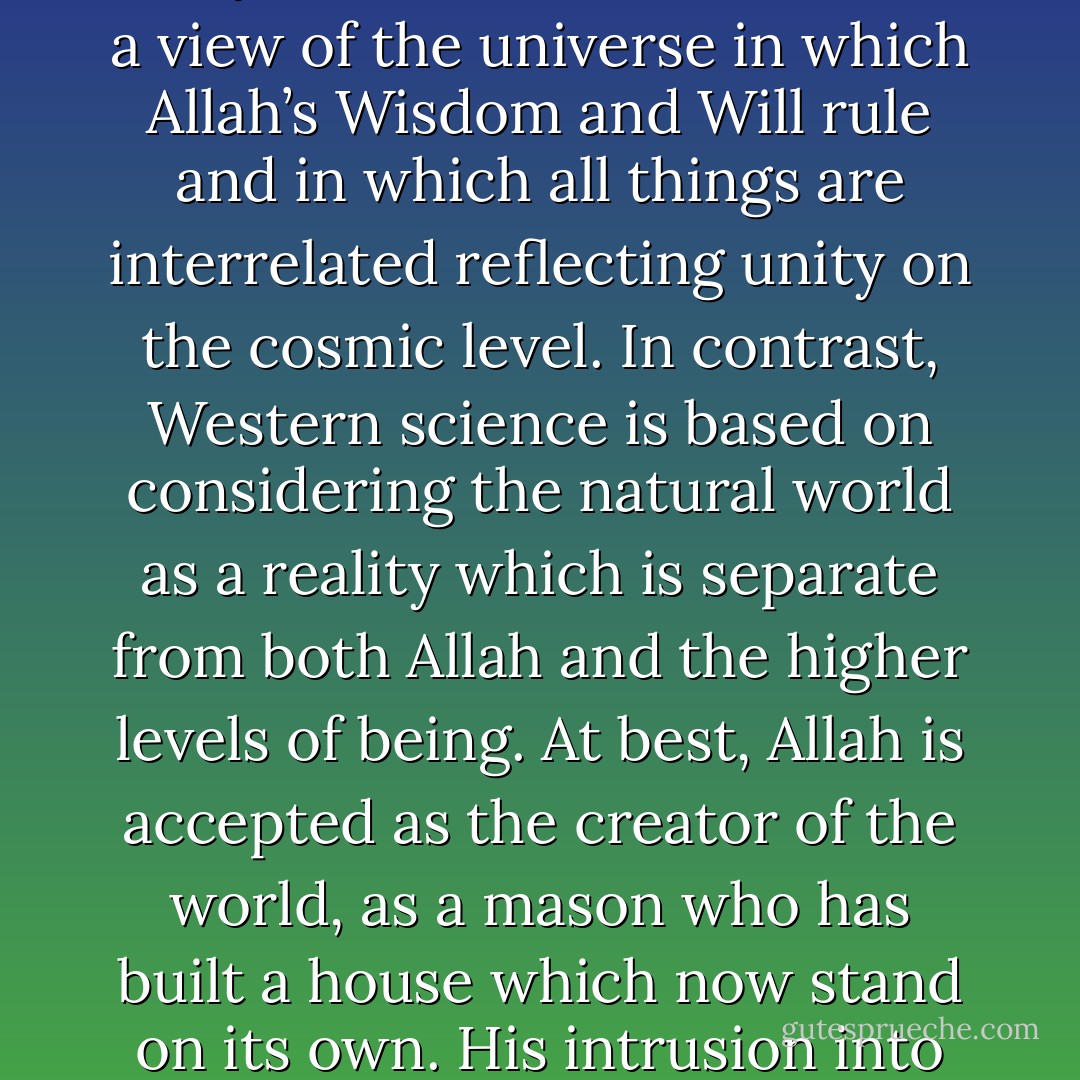 Islamic science is related profoundly to the Islamic world view. It is rooted deeply in knowledge based upon the unity of Allah or al-tawhid and a view of the universe in which Allah’s Wisdom and Will rule and in which all things are interrelated reflecting unity on the cosmic level. In contrast, Western science is based on considering the natural world as a reality which is separate from both Allah and the higher levels of being. At best, Allah is accepted as the creator of the world, as a mason who has built a house which now stand on its own. His intrusion into the running of the world and His continuous sustenance of it are not accepted in the modern scientific world view. - Seyyed Hossein Nasr