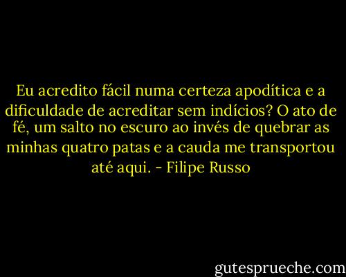 Eu acredito fácil numa certeza apodítica e a dificuldade de acreditar sem indícios? O ato de fé, um salto no escuro ao invés de quebrar as minhas quatro patas e a cauda me transportou até aqui. - Filipe Russo