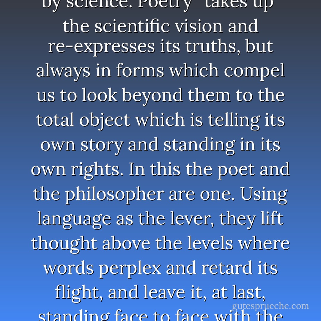 Though science makes no use for poetry, poetry is enriched by science. Poetry “takes up” the scientific vision and re-expresses its truths, but always in forms which compel us to look beyond them to the total object which is telling its own story and standing in its own rights. In this the poet and the philosopher are one. Using language as the lever, they lift thought above the levels where words perplex and retard its flight, and leave it, at last, standing face to face with the object which reveals itself. - L.P. Jacks