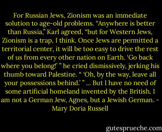 For Russian Jews, Zionism was an immediate solution to age-old problems.<br />“Anywhere is better than Russia,” Karl agreed, “but for Western Jews, Zionism is a trap, I think. Once Jews are permitted a territorial center, it will be too easy to drive the rest of us from every other nation on Earth. ‘Go back where you belong!’ ” he cried dismissively, jerking his thumb toward Palestine. “ ‘Oh, by the way, leave all your possessions behind.’ ”<br />... But I have no need of some artificial homeland invented by the British. I am not a German Jew, Agnes, but a Jewish German. - Mary Doria Russell