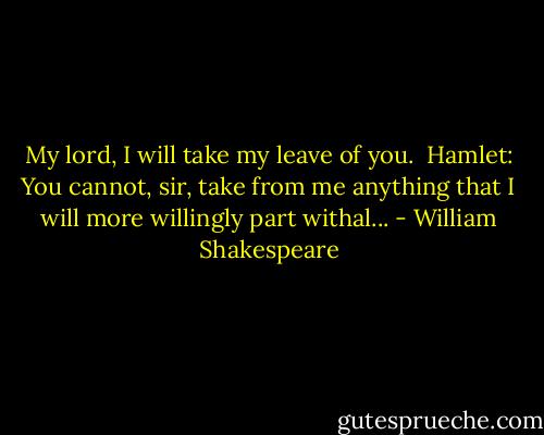 My lord, I will take my leave of you.<br /> Hamlet: You cannot, sir, take from me anything that I will more willingly part withal... - William Shakespeare