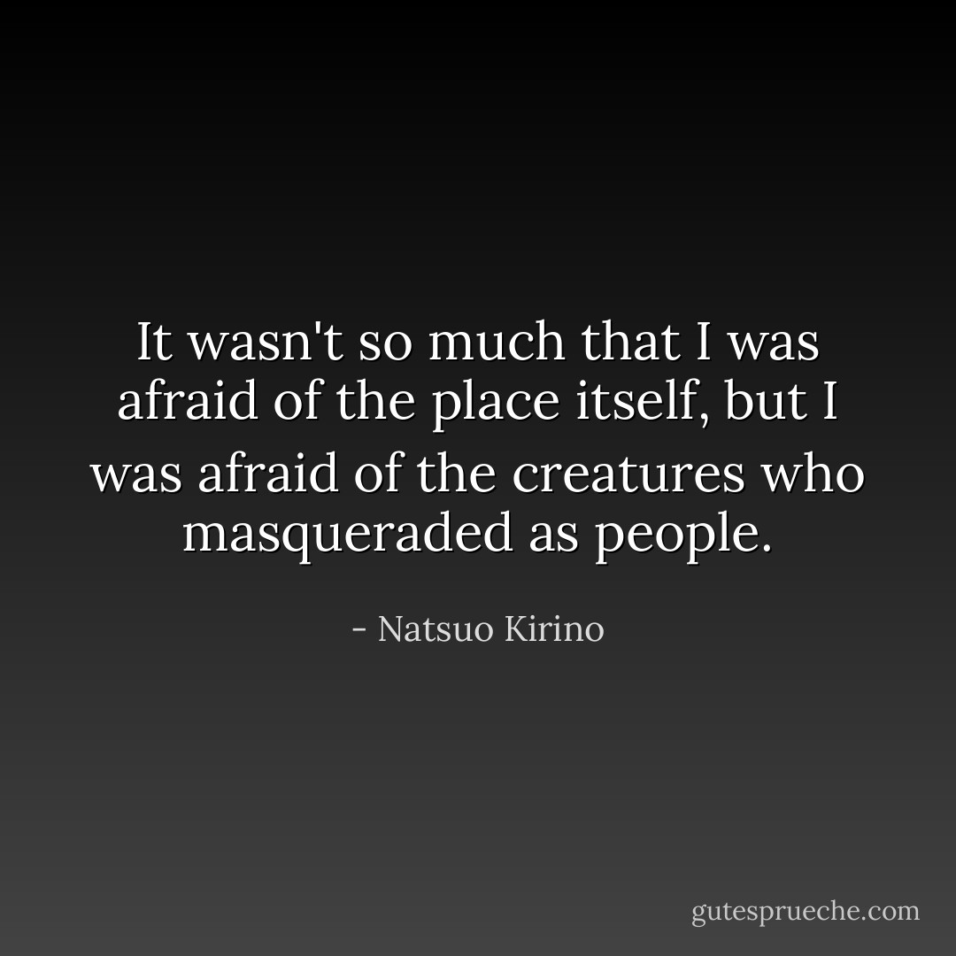 It wasn't so much that I was afraid of the place itself, but I was afraid of the creatures who masqueraded as people. - Natsuo Kirino
