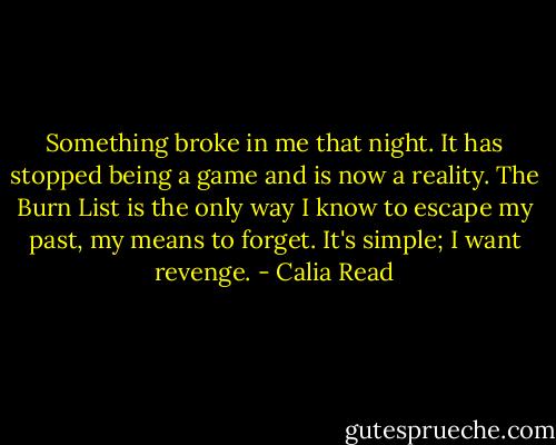 Something broke in me that night. It has stopped being a game and is now a reality. The Burn List is the only way I know to escape my past, my means to forget.<br />It's simple; I want revenge. - Calia Read