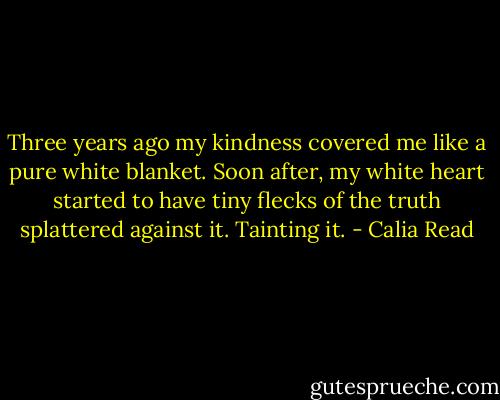 Three years ago my kindness covered me like a pure white blanket. Soon after, my white heart started to have tiny flecks of the truth splattered against it.<br />Tainting it. - Calia Read