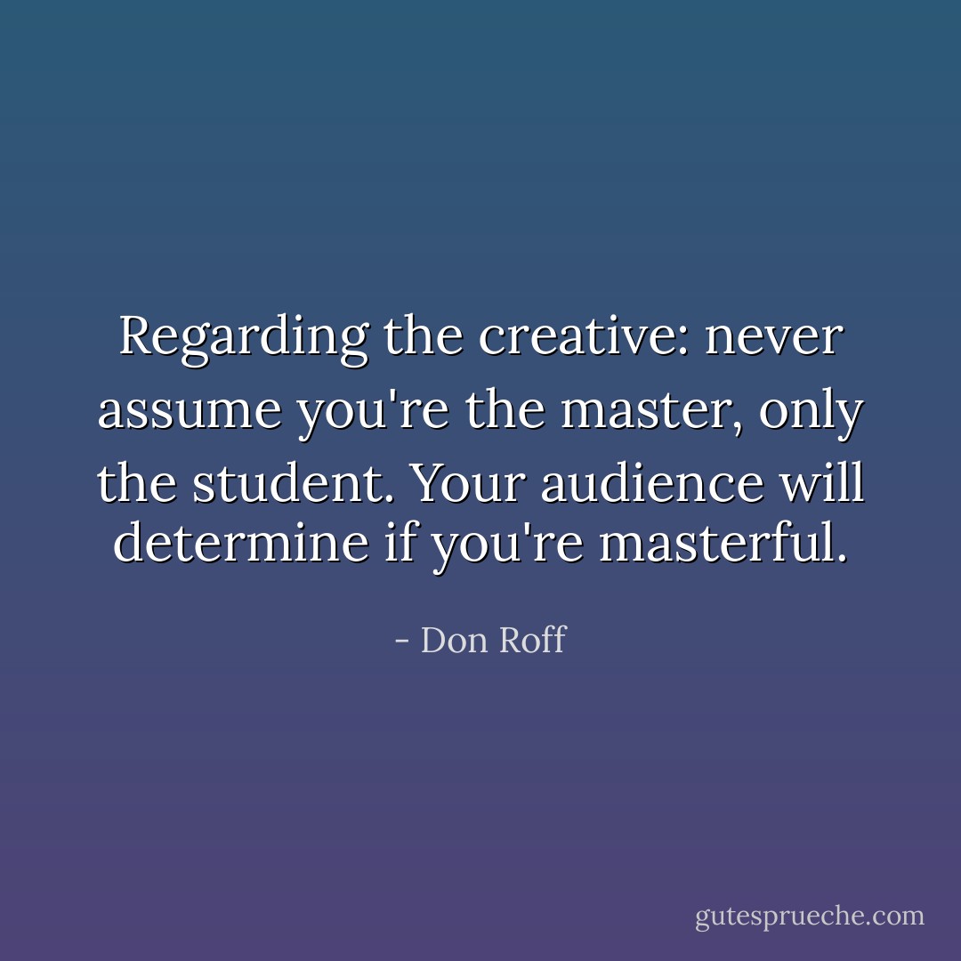 Regarding the creative: never assume you're the master, only the student. Your audience will determine if you're masterful. - Don Roff