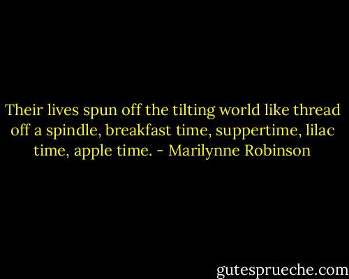 Their lives spun off the tilting world like thread off a spindle, breakfast time, suppertime, lilac time, apple time. - Marilynne Robinson