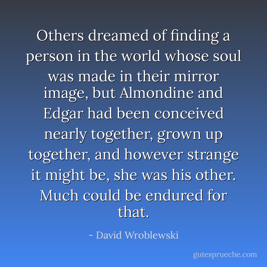 Others dreamed of finding a person in the world whose soul was made in their mirror image, but Almondine and Edgar had been conceived nearly together, grown up together, and however strange it might be, she was his other. Much could be endured for that. - David Wroblewski