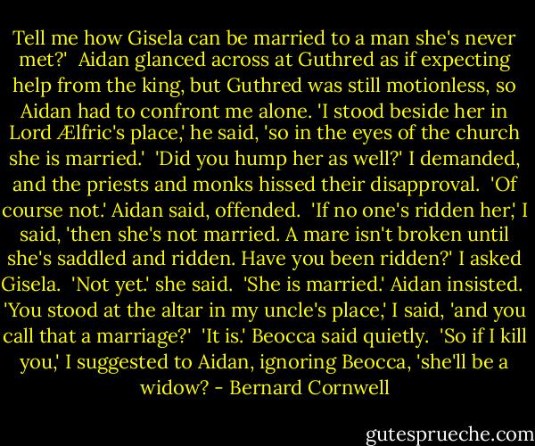 Tell me how Gisela can be married to a man she's never met?'<br /><br />Aidan glanced across at Guthred as if expecting help from the king, but Guthred was still motionless, so Aidan had to confront me alone. 'I stood beside her in Lord Ælfric's place,' he said, 'so in the eyes of the church she is married.'<br /><br />'Did you hump her as well?' I demanded, and the priests and monks hissed their disapproval.<br /><br />'Of course not.' Aidan said, offended.<br /><br />'If no one's ridden her,' I said, 'then she's not married. A mare isn't broken until she's saddled and ridden. Have you been ridden?' I asked Gisela.<br /><br />'Not yet.' she said.<br /><br />'She is married.' Aidan insisted.<br /><br />'You stood at the altar in my uncle's place,' I said, 'and you call that a marriage?'<br /><br />'It is.' Beocca said quietly.<br /><br />'So if I kill you,' I suggested to Aidan, ignoring Beocca, 'she'll be a widow? - Bernard Cornwell