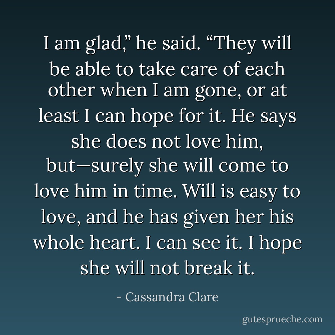 I am glad,” he said. “They will be able to take care of each other when I am gone, or at least I can hope for it. He says she does not love him, but—surely she will come to love him in time. Will is easy to love, and he has given her his whole heart. I can see it. I hope she will not break it. - Cassandra Clare