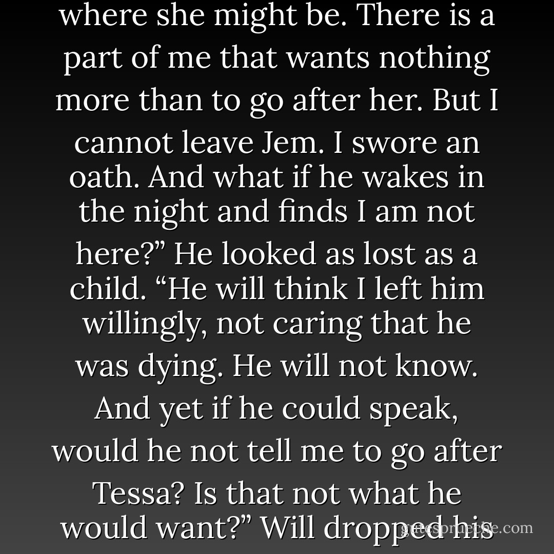 I don’t know what to do,” Will said. “Mortmain has taken Tessa, and I believe now I know where she might be. There is a part of me that wants nothing more than to go after her. But I cannot leave Jem. I swore an oath. And what if he wakes in the night and finds I am not here?” He looked as lost as a child. “He will think I left him willingly, not caring that he was dying. He will not know. And yet if he could speak, would he not tell me to go after Tessa? Is that not what he would want?” Will dropped his face into his hands. “I cannot say, and it is tearing me in half. - Cassandra Clare