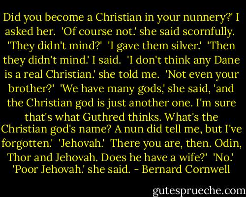 Did you become a Christian in your nunnery?' I asked her.<br /><br />'Of course not.' she said scornfully.<br /><br />'They didn't mind?'<br /><br />'I gave them silver.'<br /><br />'Then they didn't mind.' I said.<br /><br />'I don't think any Dane is a real Christian.' she told me.<br /><br />'Not even your brother?'<br /><br />'We have many gods,' she said, 'and the Christian god is just another one. I'm sure that's what Guthred thinks. What's the Christian god's name? A nun did tell me, but I've forgotten.'<br /><br />'Jehovah.'<br /><br />There you are, then. Odin, Thor and Jehovah. Does he have a wife?'<br /><br />'No.'<br /><br />'Poor Jehovah.' she said. - Bernard Cornwell