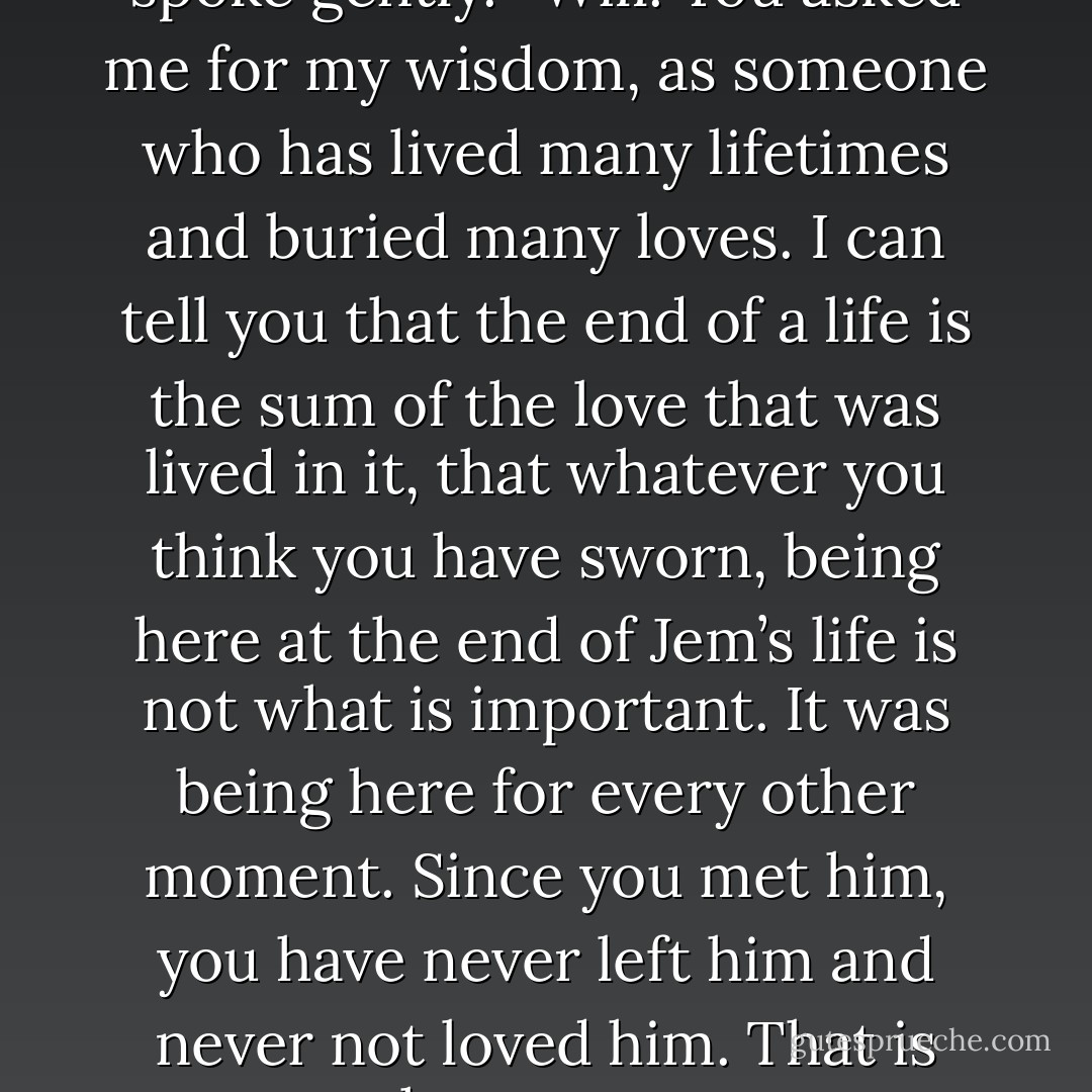Magnus took a deep breath and spoke gently. “Will. You asked me for my wisdom, as someone who has lived many lifetimes and buried many loves. I can tell you that the end of a life is the sum of the love that was lived in it, that whatever you think you have sworn, being here at the end of Jem’s life is not what is important. It was being here for every other moment. Since you met him, you have never left him and never not loved him. <i>That</i> is what matters. - Cassandra Clare