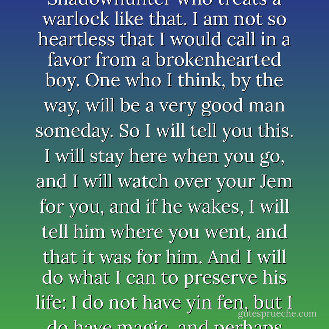 Haven’t I?” Magnus said, and then smiled at him. “Will, you treat me as a human being, a person like yourself; rare is the Shadowhunter who treats a warlock like that. I am not so heartless that I would call in a favor from a brokenhearted boy. One who I think, by the way, will be a very good man someday. So I will tell you this. I will stay here when you go, and I will watch over your Jem for you, and if he wakes, I will tell him where you went, and that it was for him. And I will do what I can to preserve his life: I do not have yin fen, but I do have magic, and perhaps there is something in an old spell book I might find that can help him. - Cassandra Clare