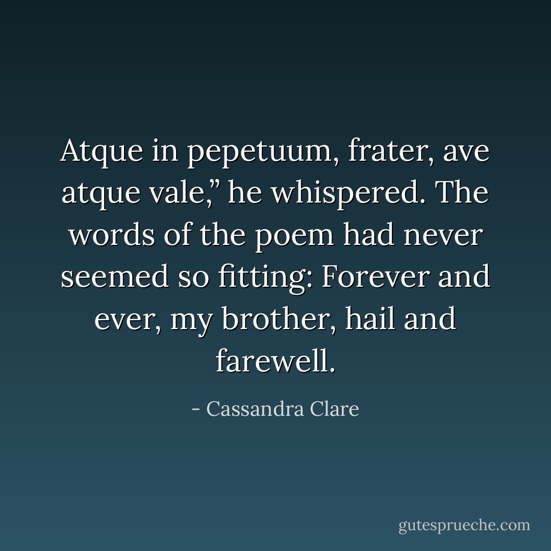 Atque in pepetuum, frater, ave atque vale,” he whispered. The words of the poem had never seemed so fitting: Forever and ever, my brother, hail and farewell. - Cassandra Clare
