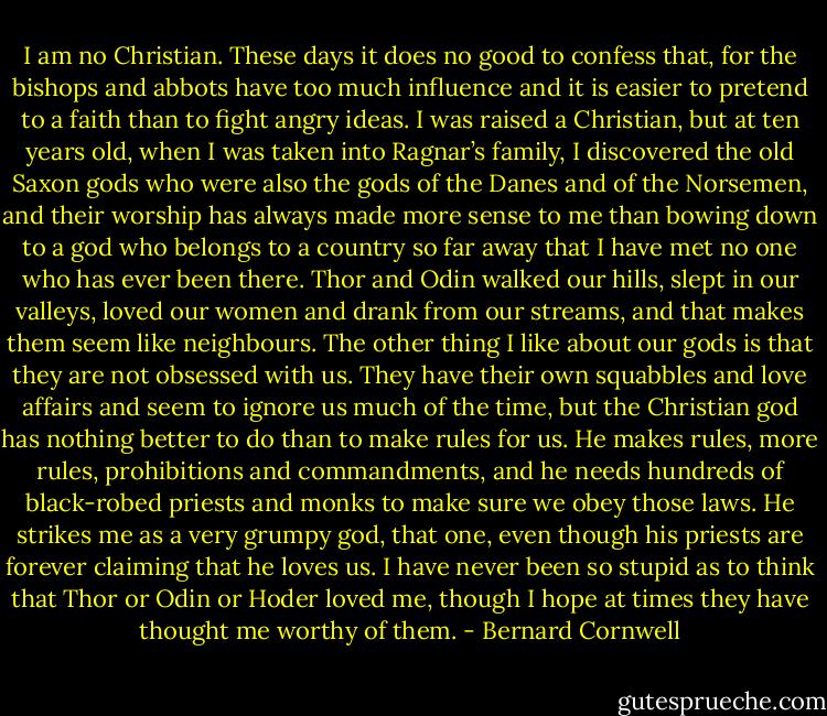 I am no Christian. These days it does no good to confess that, for the bishops and abbots have too much influence and it is easier to pretend to a faith than to fight angry ideas. I was raised a Christian, but at ten years old, when I was taken into Ragnar’s family, I discovered the old Saxon gods who were also the gods of the Danes and of the Norsemen, and their worship has always made more sense to me than bowing down to a god who belongs to a country so far away that I have met no one who has ever been there. Thor and Odin walked our hills, slept in our valleys, loved our women and drank from our streams, and that makes them seem like neighbours. The other thing I like about our gods is that they are not obsessed with us. They have their own squabbles and love affairs and seem to ignore us much of the time, but the Christian god has nothing better to do than to make rules for us. He makes rules, more rules, prohibitions and commandments, and he needs hundreds of black-robed priests and monks to make sure we obey those laws. He strikes me as a very grumpy god, that one, even though his priests are forever claiming that he loves us. I have never been so stupid as to think that Thor or Odin or Hoder loved me, though I hope at times they have thought me worthy of them. - Bernard Cornwell