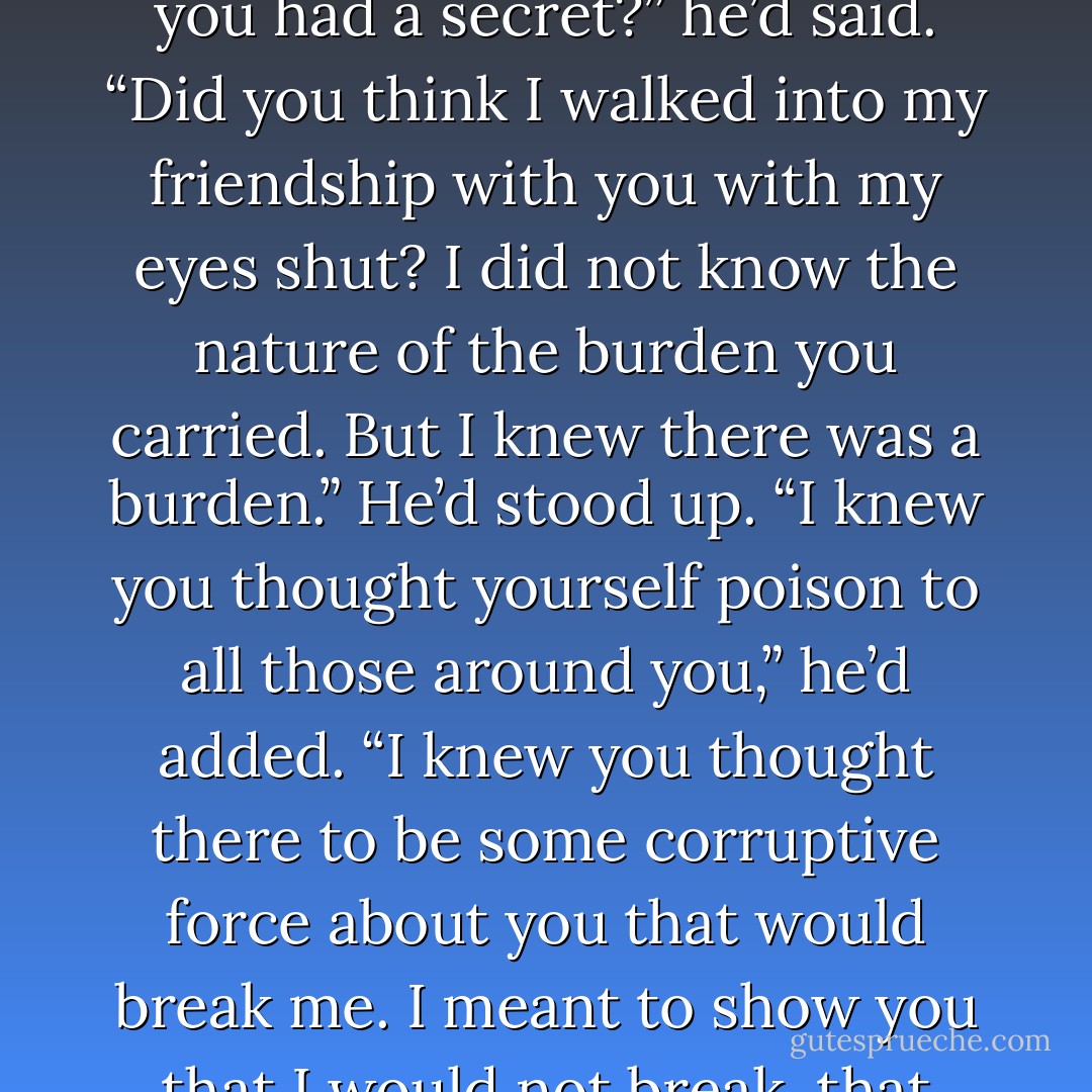 Jem’s eyes had widened, and then he’d laughed, a soft laugh. “Did you think I did not know you had a secret?” he’d said. “Did you think I walked into my friendship with you with my eyes shut? I did not know the nature of the burden you carried. But I knew there was a burden.” He’d stood up. “I knew you thought yourself poison to all those around you,” he’d added. “I knew you thought there to be some corruptive force about you that would break me. I meant to show you that I would not break, that love was not so fragile. Did I do that? - Cassandra Clare