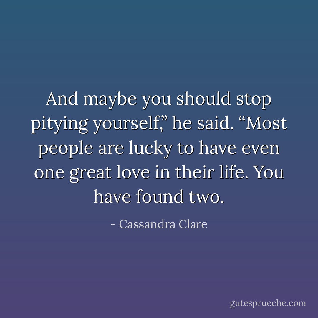 And maybe you should stop pitying yourself,” he said. “Most people are lucky to have even one great love in their life. You have found two. - Cassandra Clare