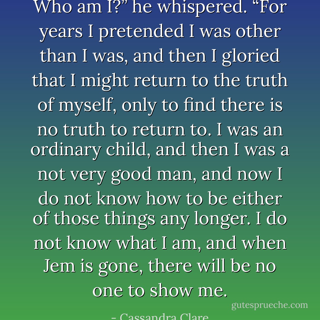 Who am I?” he whispered. “For years I pretended I was other than I was, and then I gloried that I might return to the truth of myself, only to find there is no truth to return to. I was an ordinary child, and then I was a not very good man, and now I do not know how to be either of those things any longer. I do not know what I am, and when Jem is gone, there will be no one to show me. - Cassandra Clare