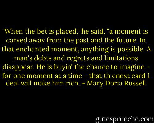 When the bet is placed," he said, "a moment is carved away from the past and the future. In that enchanted moment, anything is possible. A man's debts and regrets and limitations disappear. He is buyin' the chance to imagine - for one moment at a time - that th enext card I deal will make him rich. - Mary Doria Russell