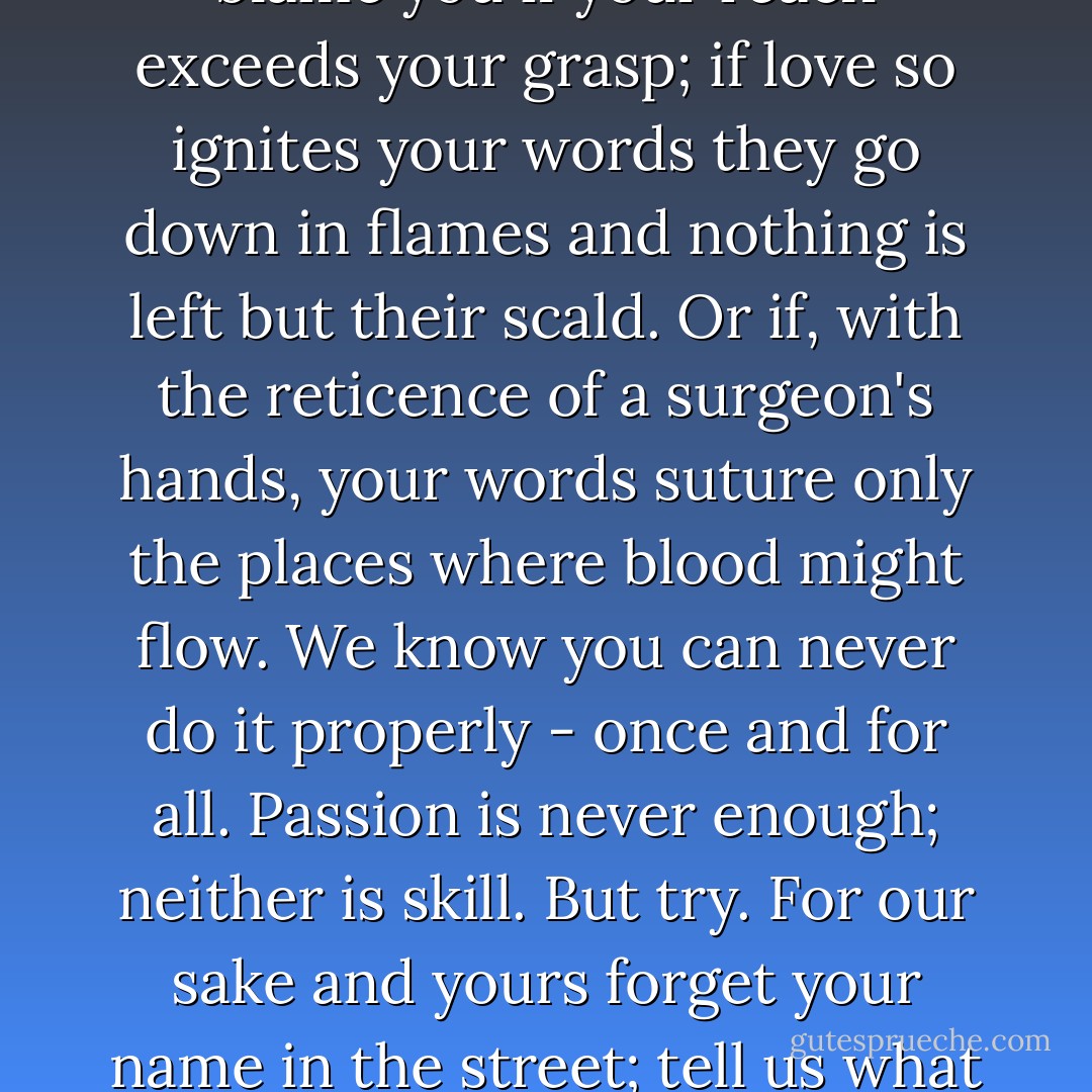 Is there no context for our lives? No song, no literature, no poem full of vitamins, no history connected to experience that you can pass along to help us start strong? You are an adult. The old one, the wise one. Stop thinking about saving your face. Think of our lives and tell us your particularized world. Make up a story. Narrative is radical, creating us at the very moment it is being created. We will not blame you if your reach exceeds your grasp; if love so ignites your words they go down in flames and nothing is left but their scald. Or if, with the reticence of a surgeon's hands, your words suture only the places where blood might flow. We know you can never do it properly - once and for all. Passion is never enough; neither is skill. But try. For our sake and yours forget your name in the street; tell us what the world has been to you in the dark places and in the light. Don't tell us what to believe, what to fear. Show us belief s wide skirt and the stitch that unravels fear's caul. You, old woman, blessed with blindness, can speak the language that tells us what only language can: how to see without pictures. Language alone protects us from the scariness of things with no names. Language alone is meditation. - Toni Morrison