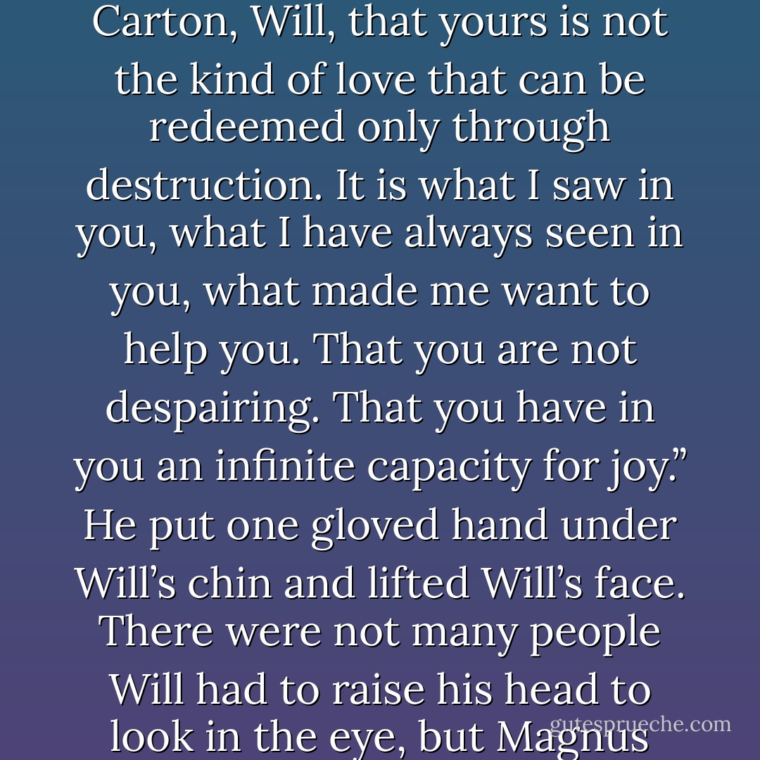 But you are not,” Magnus said. “He is not dead, Will. He lives because you let him go. He would have stayed with you and died, if you had asked it, but you loved him enough to prefer that he live, even if that life is separate from yours. And that above all things proves that you are not Sydney Carton, Will, that yours is not the kind of love that can be redeemed only through destruction. It is what I saw in you, what I have always seen in you, what made me want to help you. That you are not despairing. That you have in you an infinite capacity for joy.” He put one gloved hand under Will’s chin and lifted Will’s face. There were not many people Will had to raise his head to look in the eye, but Magnus was one. “Bright star,” Magnus said, and his eyes were thoughtful, as if he were remembering something, or someone. “Those of you who are mortal, you burn so fiercely. And you fiercer than most, Will. I will not ever forget you. - Cassandra Clare