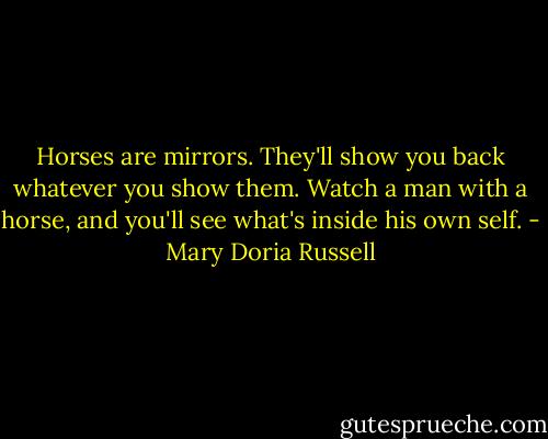 Horses are mirrors. They'll show you back whatever you show them. Watch a man with a horse, and you'll see what's inside his own self. - Mary Doria Russell