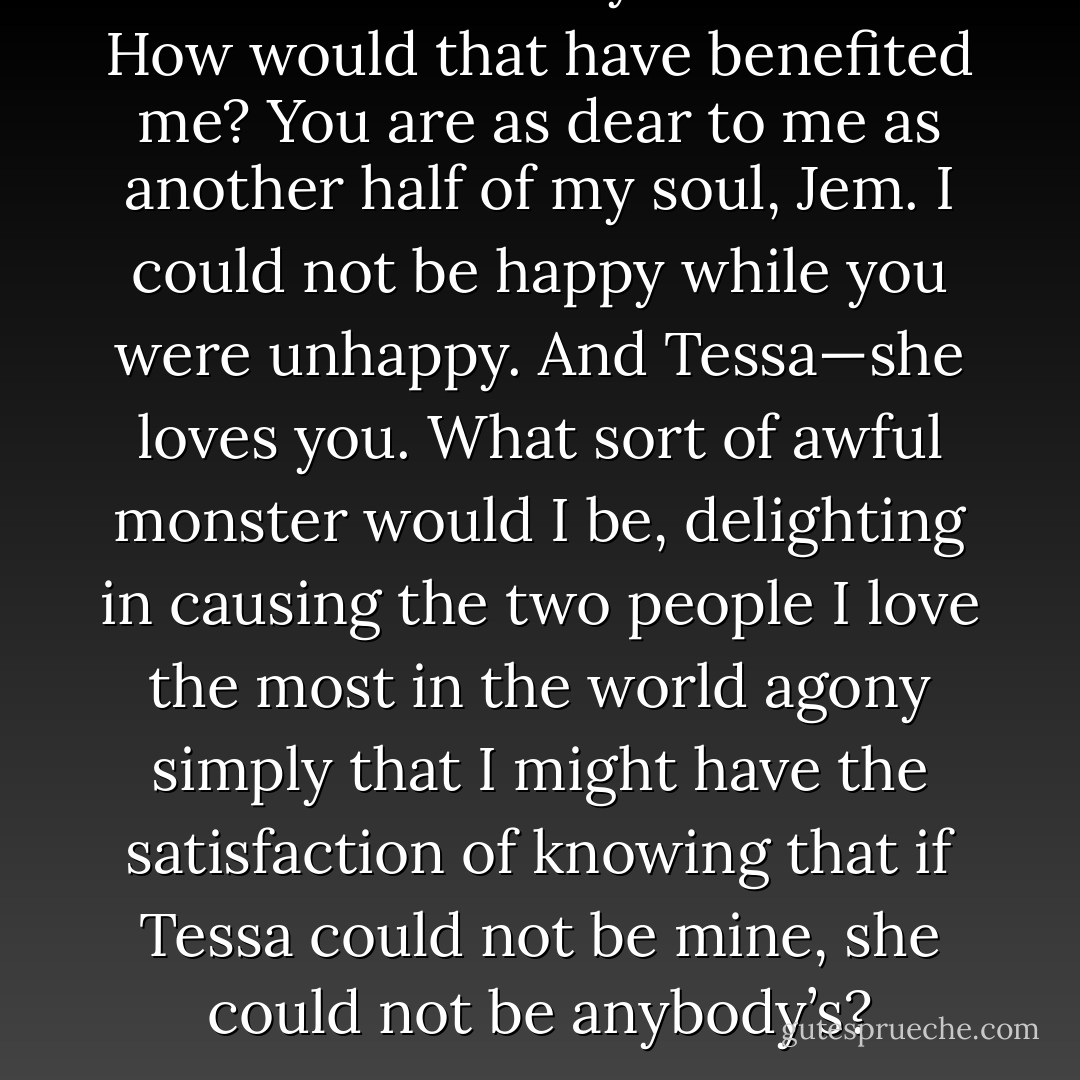 And broken both your hearts? How would that have benefited me? You are as dear to me as another half of my soul, Jem. I could not be happy while you were unhappy. And Tessa—she loves you. What sort of awful monster would I be, delighting in causing the two people I love the most in the world agony simply that I might have the satisfaction of knowing that if Tessa could not be mine, she could not be anybody’s? - Cassandra Clare