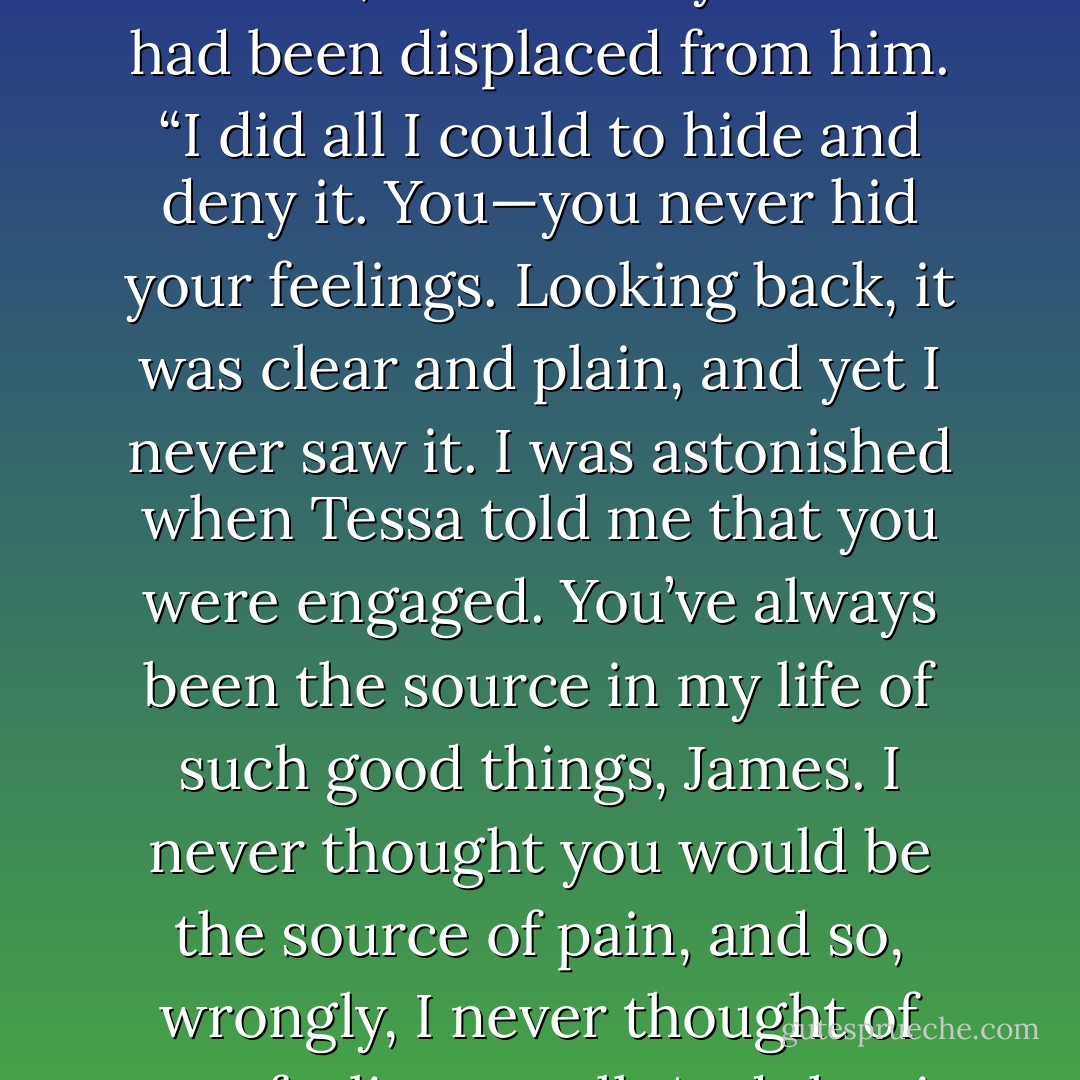 How could you have guessed?” Miserable though Will was, he felt free, as if a heavy burden had been displaced from him. “I did all I could to hide and deny it. You—you never hid your feelings. Looking back, it was clear and plain, and yet I never saw it. I was astonished when Tessa told me that you were engaged. You’ve always been the source in my life of such good things, James. I never thought you would be the source of pain, and so, wrongly, I never thought of your feelings at all. And that is why I was so blind. - Cassandra Clare