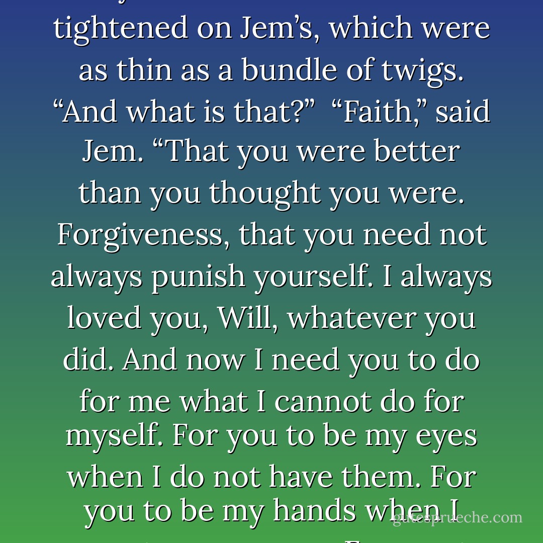 Will,” Jem said. “For all these years I have tried to give you what you could not give yourself.”<br /><br />Will’s hands tightened on Jem’s, which were as thin as a bundle of twigs. “And what is that?”<br /><br />“Faith,” said Jem. “That you were better than you thought you were. Forgiveness, that you need not always punish yourself. I always loved you, Will, whatever you did. And now I need you to do for me what I cannot do for myself. For you to be my eyes when I do not have them. For you to be my hands when I cannot use my own. For you to be my heart when mine is done with beating. - Cassandra Clare