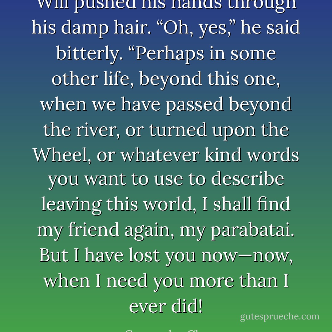 Will pushed his hands through his damp hair. “Oh, yes,” he said bitterly. “Perhaps in some other life, beyond this one, when we have passed beyond the river, or turned upon the Wheel, or whatever kind words you want to use to describe leaving this world, I shall find my friend again, my parabatai. But I have lost you now—now, when I need you more than I ever did! - Cassandra Clare