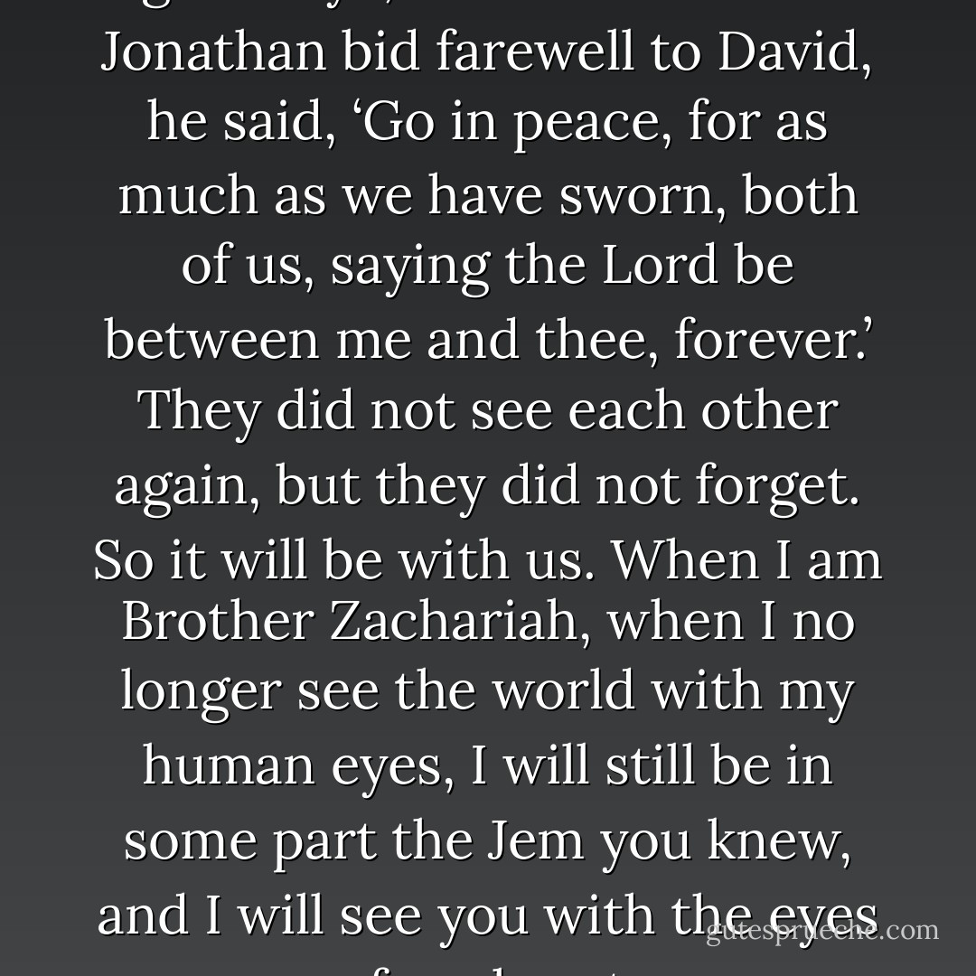 We spoke of how to say good-bye,” Jem said. “When Jonathan bid farewell to David, he said, ‘Go in peace, for as much as we have sworn, both of us, saying the Lord be between me and thee, forever.’ They did not see each other again, but they did not forget. So it will be with us. When I am Brother Zachariah, when I no longer see the world with my human eyes, I will still be in some part the Jem you knew, and I will see you with the eyes of my heart. - Cassandra Clare