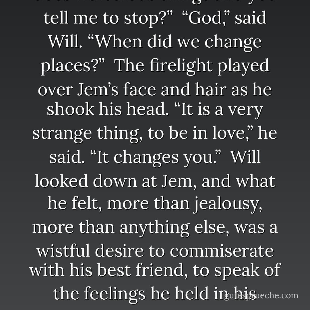 I should have known what you would do,” Jem said in a low voice. “I always know what you will do. I should have known you would put your hands into the fire.”<br /><br />“And I should have known you would throw that packet away,” said Will, without rancor. “It was—it was a madly noble thing to do. I understand why you did it.”<br /><br />“I was thinking of Tessa.” Jem drew his knees up and rested his chin on them, then laughed softly. “Madly noble. Isn’t that meant to be your area of expertise? Suddenly I am the one who does ridiculous things and you tell me to stop?”<br /><br />“God,” said Will. “When did we change places?”<br /><br />The firelight played over Jem’s face and hair as he shook his head. “It is a very strange thing, to be in love,” he said. “It changes you.”<br /><br />Will looked down at Jem, and what he felt, more than jealousy, more than anything else, was a wistful desire to commiserate with his best friend, to speak of the feelings he held in his heart. For were they not the same feelings? Did they not love the same way, the same person? But, “I wish you wouldn’t risk yourself,” was all he said.<br /><br />Jem stood up. “I have always wished that about you.”<br /><br />Will raised his eyes, so drowsy with sleep and the tiredness that came with healing runes that he could see Jem only as a haloed figure of light. “Are you going?”<br /><br />“Yes, to sleep.” Jem touched his fingers lightly to Will’s healing hands. “Let yourself rest, Will. - Cassandra Clare