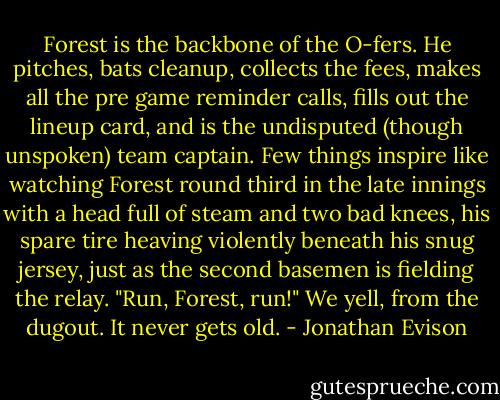 Forest is the backbone of the O-fers. He pitches, bats cleanup, collects the fees, makes all the pre game reminder calls, fills out the lineup card, and is the undisputed (though unspoken) team captain. Few things inspire like watching Forest round third in the late innings with a head full of steam and two bad knees, his spare tire heaving violently beneath his snug jersey, just as the second basemen is fielding the relay. "Run, Forest, run!" We yell, from the dugout. It never gets old. - Jonathan Evison