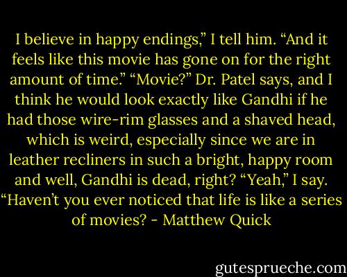 I believe in happy endings,” I tell him. “And it feels like this movie has gone on for<br />the right amount of time.”<br />“Movie?” Dr. Patel says, and I think he would look exactly like Gandhi if he had those<br />wire-rim glasses and a shaved head, which is weird, especially since we are in leather<br />recliners in such a bright, happy room and well, Gandhi is dead, right?<br />“Yeah,” I say. “Haven’t you ever noticed that life is like a series of movies? - Matthew Quick