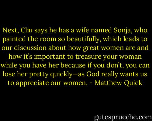 Next, Cli� says he has a wife named Sonja, who painted the<br />room so beautifully, which leads to our discussion about how great women are and how<br />it’s important to treasure your woman while you have her because if you don’t, you can<br />lose her pretty quickly—as God really wants us to appreciate our women. - Matthew Quick