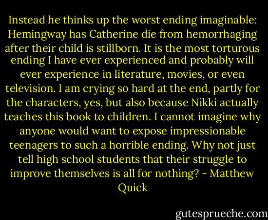 Instead he thinks up the worst ending imaginable: Hemingway has Catherine die from<br />hemorrhaging after their child is stillborn. It is the most torturous ending I have ever<br />experienced and probably will ever experience in literature, movies, or even television.<br />I am crying so hard at the end, partly for the characters, yes, but also because Nikki<br />actually teaches this book to children. I cannot imagine why anyone would want to<br />expose impressionable teenagers to such a horrible ending. Why not just tell high school<br />students that their struggle to improve themselves is all for nothing? - Matthew Quick