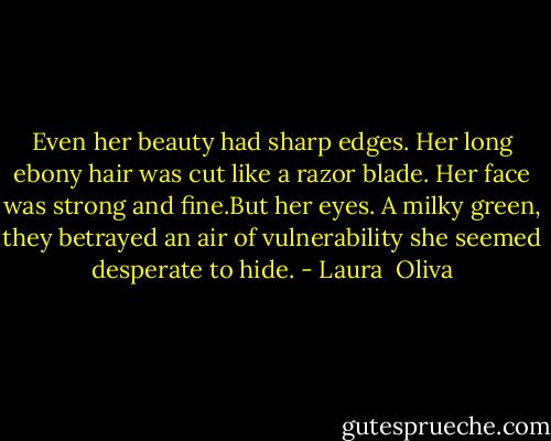 Even her beauty had sharp edges. Her long ebony hair was cut like a razor blade. Her face was strong and fine.But her eyes. A milky green, they betrayed an air of vulnerability she seemed desperate to hide. - Laura  Oliva