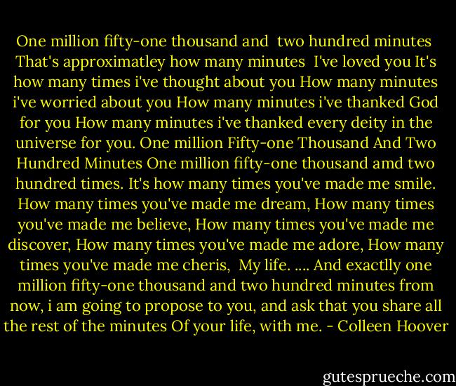 One million fifty-one thousand and<br /> two hundred minutes<br /> That's approximatley how many minutes<br /> I've loved you<br />It's how many times i've thought about you<br />How many minutes i've worried about you<br />How many minutes i've thanked God for you<br />How many minutes i've thanked every deity in the universe for you.<br />One million<br />Fifty-one Thousand<br />And<br />Two<br />Hundred<br />Minutes<br />One million fifty-one thousand amd two hundred times.<br />It's how many times you've made me smile.<br />How many times you've made me dream,<br />How many times you've made me believe,<br />How many times you've made me discover,<br />How many times you've made me adore,<br />How many times you've made me cheris, <br />My life.<br />....<br />And exactlly one million fifty-one thousand and two hundred minutes from now, i am going to propose to you, and ask that you share all the rest of the minutes<br />Of your life, with me. - Colleen Hoover