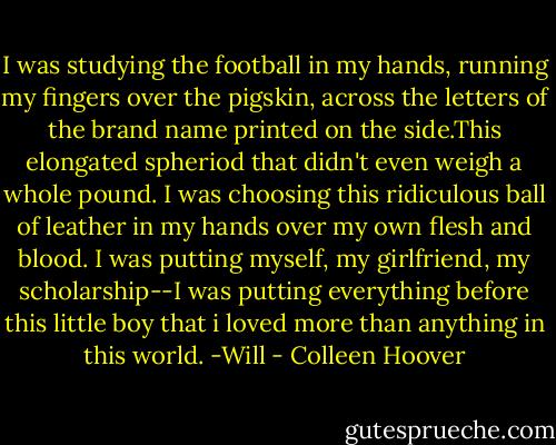 I was studying the football in my hands, running my fingers over the pigskin, across the letters of the brand name printed on the side.This elongated spheriod that didn't even weigh a whole pound. I was choosing this ridiculous ball of leather in my hands over my own flesh and blood. I was putting myself, my girlfriend, my scholarship--I was putting everything before this little boy that i loved more than anything in this world.<br />-Will - Colleen Hoover