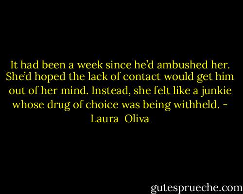 It had been a week since he’d ambushed her. She’d hoped the lack of contact would get him out of her mind. Instead, she felt like a junkie whose drug of choice was being withheld. - Laura  Oliva
