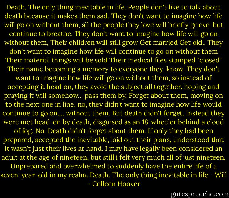 Death. The only thing inevitable in life.<br />People don't like to talk about death because it makes them sad.<br />They don't want to imagine how life will go on without them,<br />all the people they love will briefly grieve <br />but continue to breathe.<br />They don't want to imagine how life will go on without them,<br />Their children will still grow<br />Get married<br />Get old..<br />They don't want to imagine how life will continue to go on without them<br />Their material things will be sold<br />Their medical files stamped "closed"<br />Their name becoming a memory to everyone they <br />know.<br />They don't want to imagine how life will go on without them, so instead of accepting it head on, they avoid the subject all together,<br />hoping and praying it will somehow...<br />pass them by.<br />Forget about them,<br />moving on to the next one in line.<br />no, they didn't want to imagine how life would<br />continue to go on....<br />without them.<br />But death<br />didn't<br />forget.<br />Instead they were met head-on by death,<br />disguised as an 18-wheeler<br />behind a cloud of fog.<br />No.<br />Death didn't forget about them.<br />If only they had been prepared, accepted the inevitable, laid out their plans, understood that it<br />wasn't just their lives at hand.<br />I may have legally been considered an adult at the age<br />of nineteen, but still i felt very much<br />all<br />of just nineteen.<br />Unprepared<br />and overwhelmed<br />to suddenly have the entire life of a seven-year-old<br />in my realm.<br />Death. The only thing inevitable in life.<br />-Will - Colleen Hoover